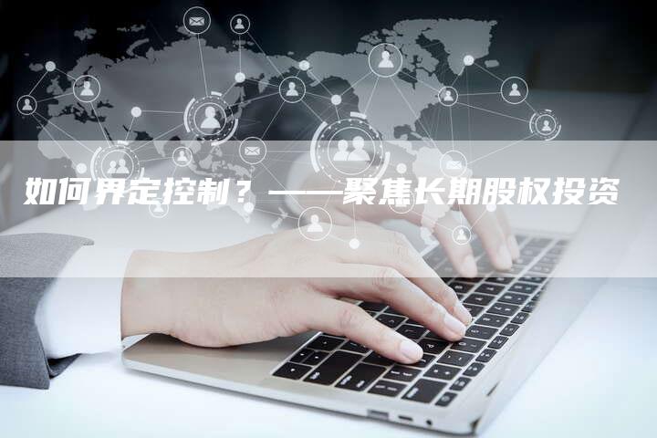 如何界定控制？——聚焦长期股权投资