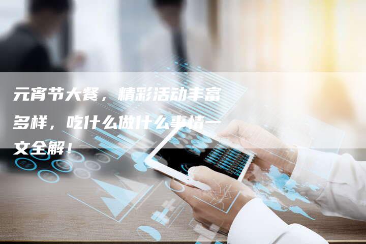 元宵节大餐，精彩活动丰富多样，吃什么做什么事情一文全解！