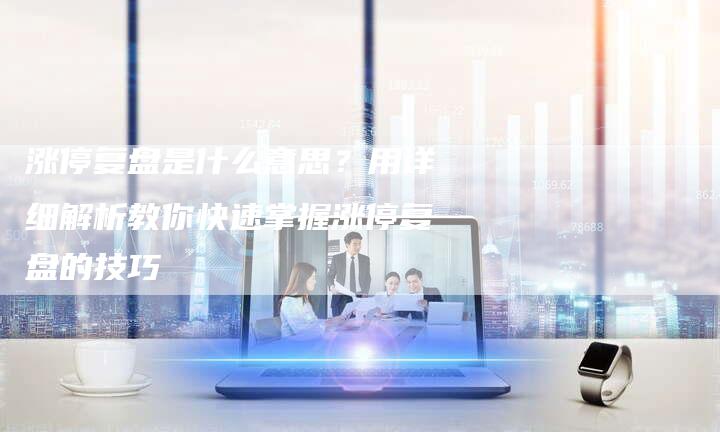 涨停复盘是什么意思？用详细解析教你快速掌握涨停复盘的技巧