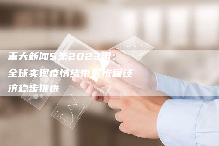 重大新闻5条2023用：全球实现疫情结束，恢复经济稳步推进