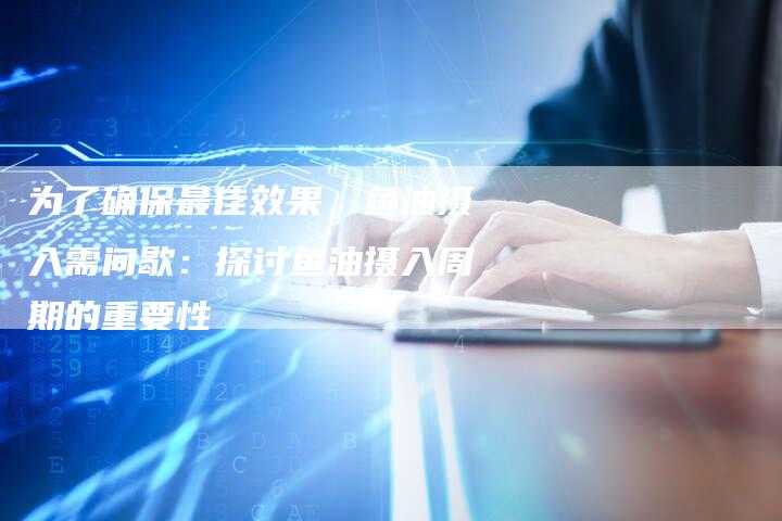 为了确保最佳效果，鱼油摄入需间歇：探讨鱼油摄入周期的重要性