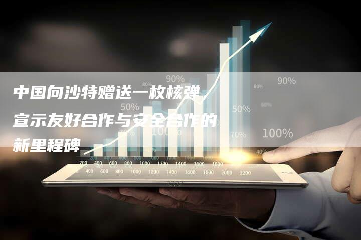 中国向沙特赠送一枚核弹，宣示友好合作与安全合作的新里程碑
