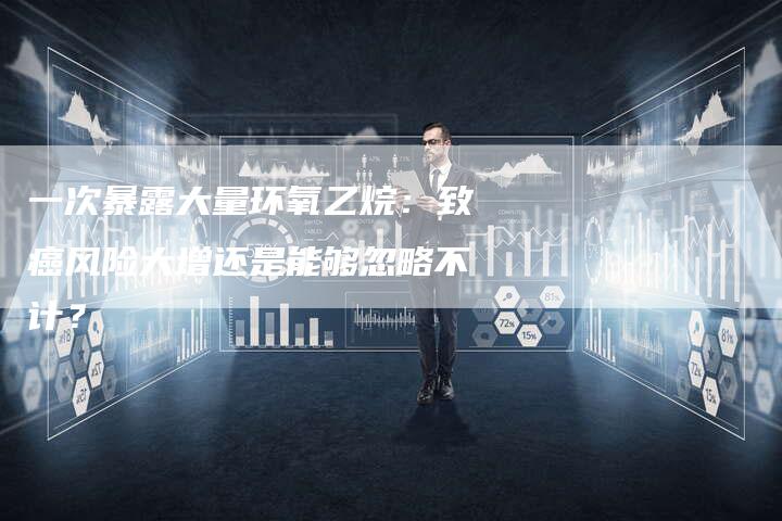 一次暴露大量环氧乙烷：致癌风险大增还是能够忽略不计？
