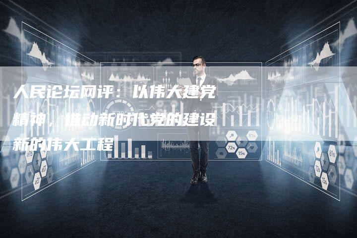 人民论坛网评：以伟大建党精神，推动新时代党的建设新的伟大工程