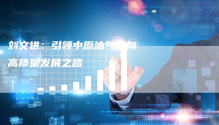 刘文进：引领中原油气迈向高质量发展之路