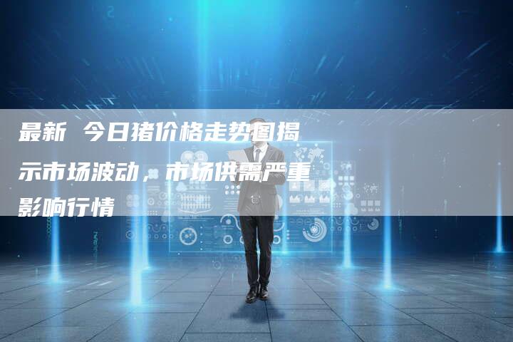 最新 今日猪价格走势图揭示市场波动，市场供需严重影响行情