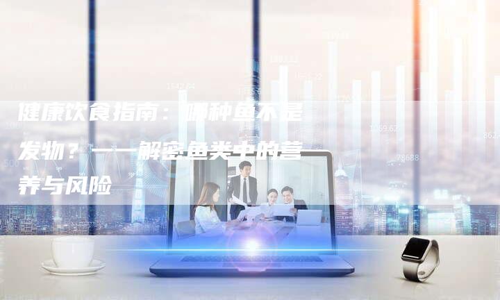 健康饮食指南：哪种鱼不是发物？一一解密鱼类中的营养与风险