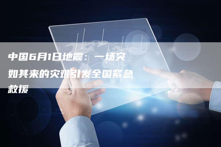 中国6月1日地震：一场突如其来的灾难引发全国紧急救援