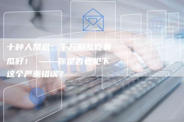 十种人禁忌：千万别乱吃黄瓜籽！ ——你是否也犯下这个严重错误？