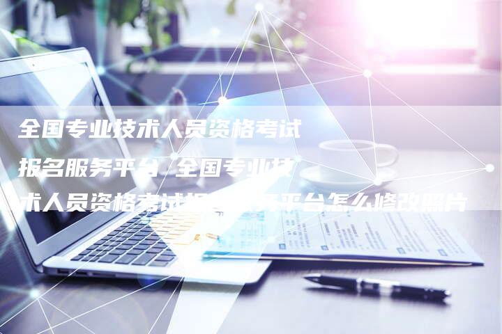 全国专业技术人员资格考试报名服务平台 全国专业技术人员资格考试报名服务平台怎么修改照片