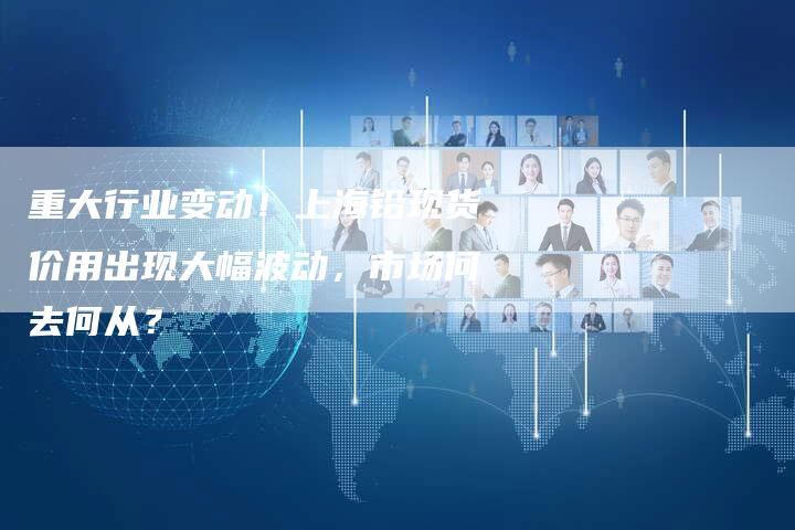 重大行业变动！上海铅现货价用出现大幅波动，市场何去何从？