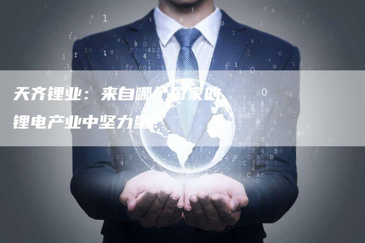 天齐锂业：来自哪个国家的锂电产业中坚力量？