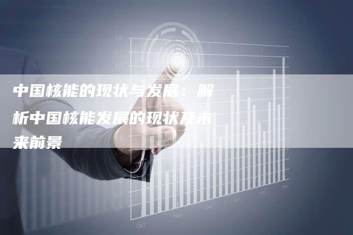 中国核能的现状与发展：解析中国核能发展的现状及未来前景