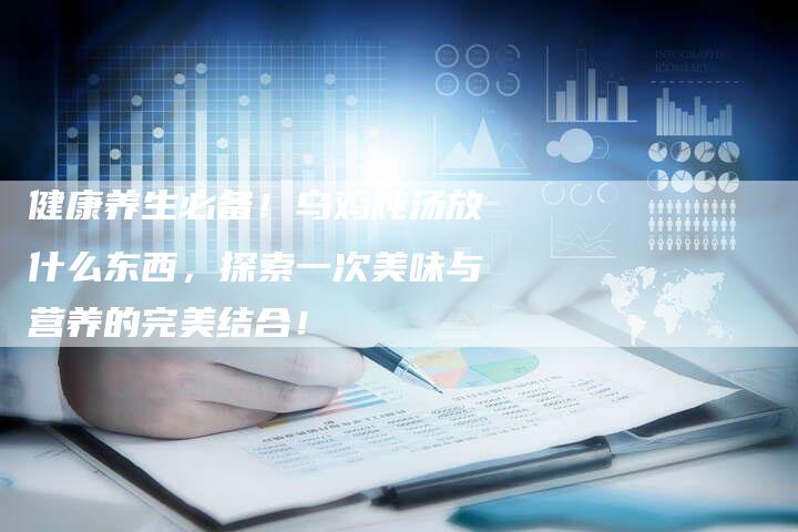 健康养生必备！乌鸡炖汤放什么东西，探索一次美味与营养的完美结合！