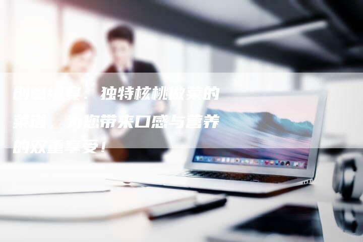 创意飨宴：独特核桃做菜的菜谱，为您带来口感与营养的双重享受！