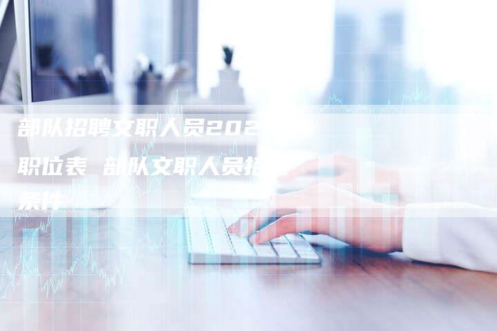 部队招聘文职人员2021职位表 部队文职人员招聘条件