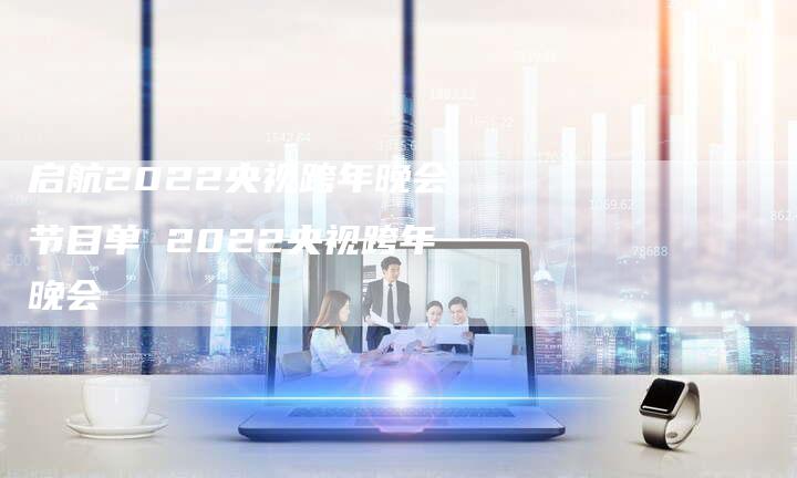 启航2022央视跨年晚会节目单 2022央视跨年晚会