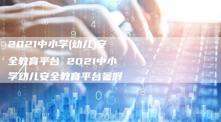 2021中小学(幼儿)安全教育平台 2021中小学幼儿安全教育平台暑假