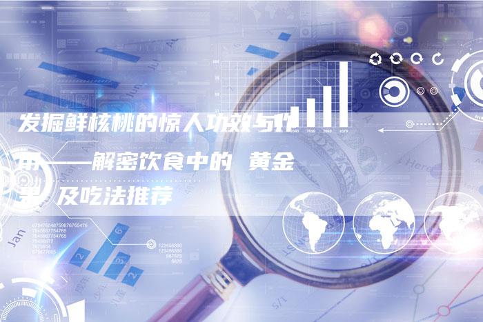 发掘鲜核桃的惊人功效与作用——解密饮食中的 黄金果 及吃法推荐