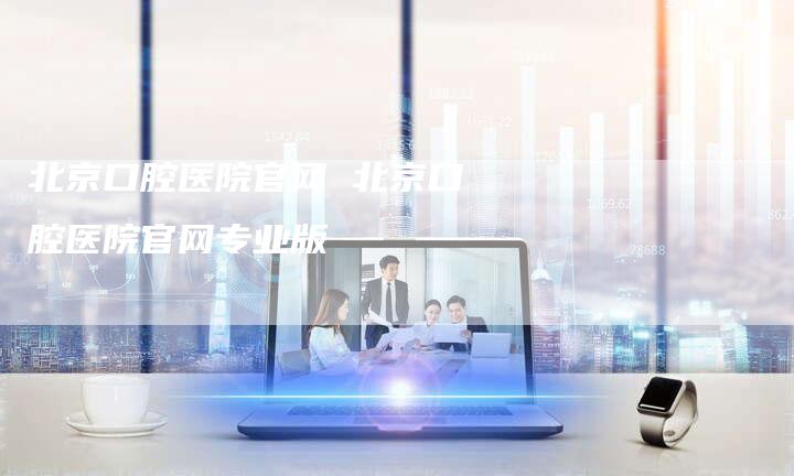 北京口腔医院官网 北京口腔医院官网专业版