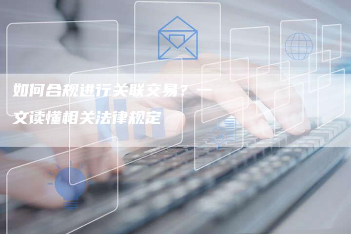 如何合规进行关联交易？一文读懂相关法律规定