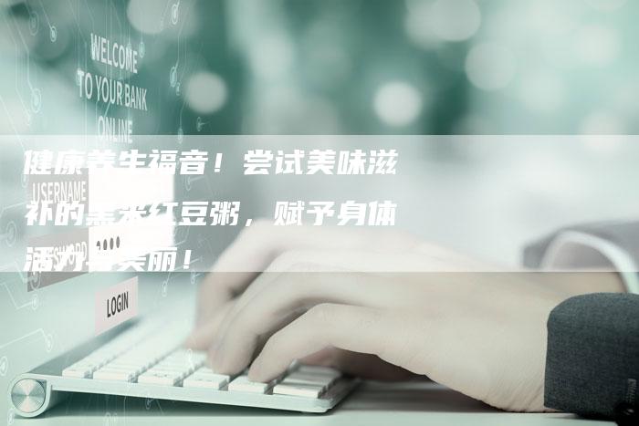 健康养生福音！尝试美味滋补的黑米红豆粥，赋予身体活力与美丽！