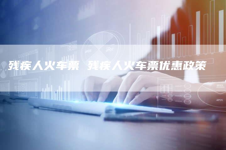 残疾人火车票 残疾人火车票优惠政策