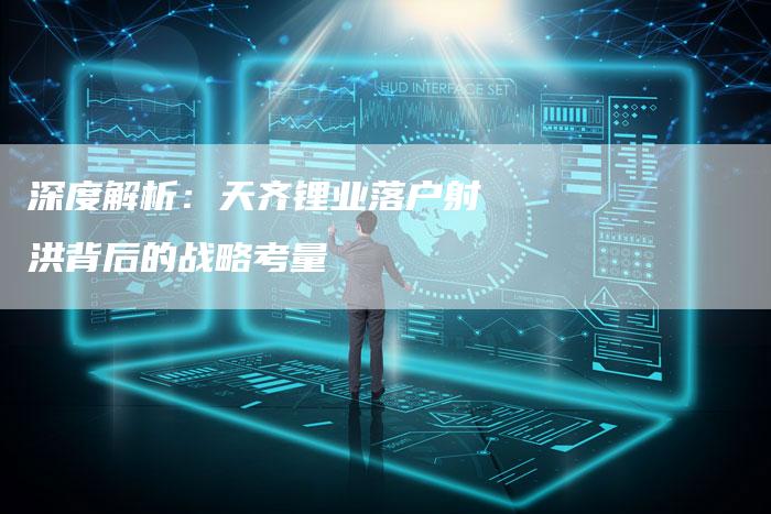 深度解析：天齐锂业落户射洪背后的战略考量