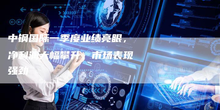 中钢国际一季度业绩亮眼，净利润大幅攀升，市场表现强劲