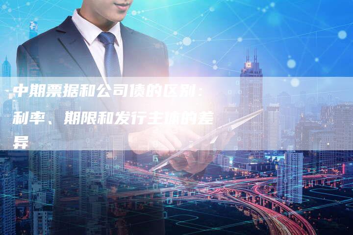 中期票据和公司债的区别：利率、期限和发行主体的差异