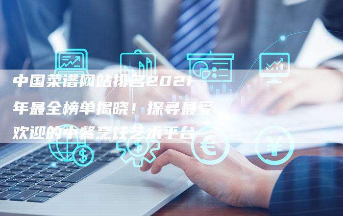 中国菜谱网站排名2021年最全榜单揭晓！探寻最受欢迎的中餐烹饪艺术平台