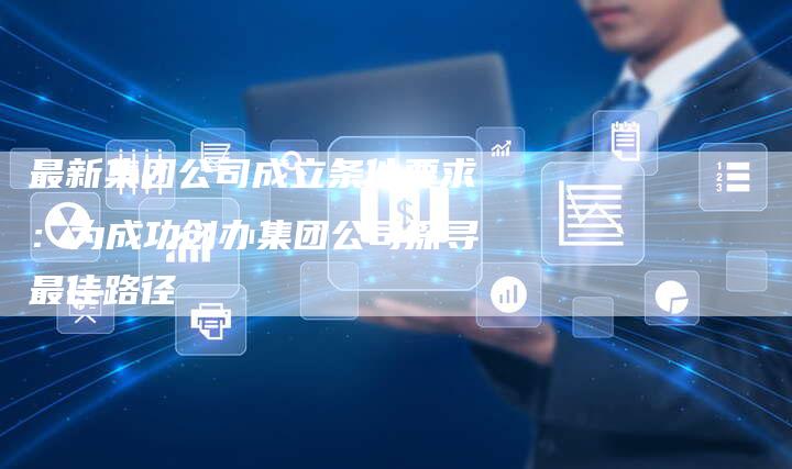 最新集团公司成立条件要求：为成功创办集团公司探寻最佳路径