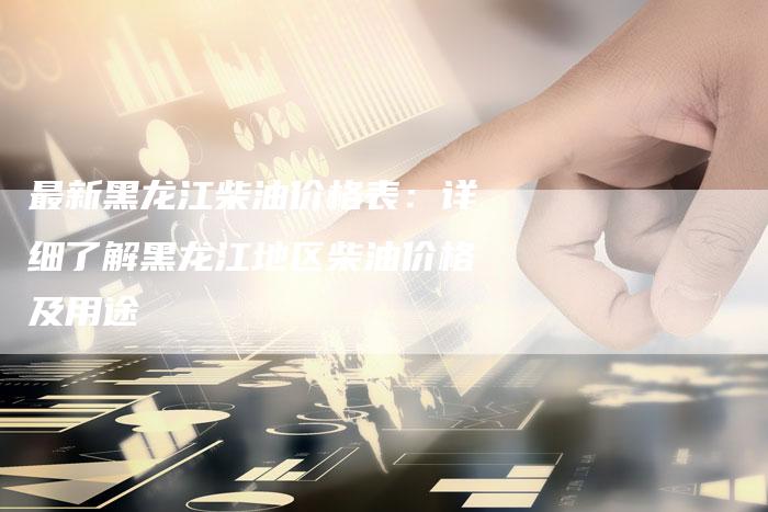 最新黑龙江柴油价格表：详细了解黑龙江地区柴油价格及用途