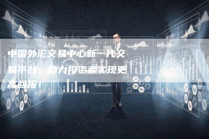 中国外汇交易中心新一代交易平台：助力投资者实现更高回报！