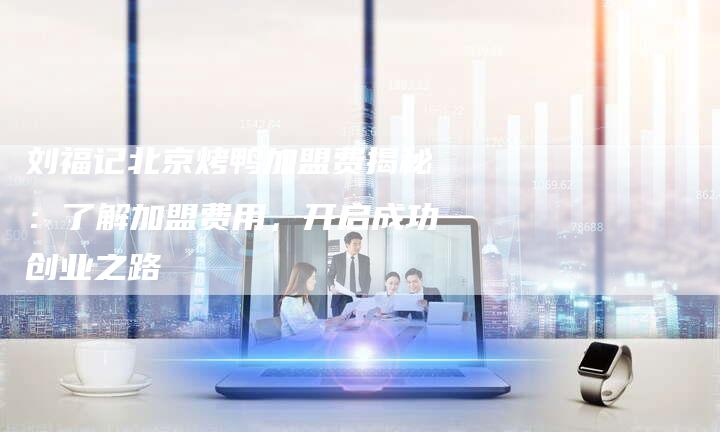 刘福记北京烤鸭加盟费揭秘：了解加盟费用，开启成功创业之路