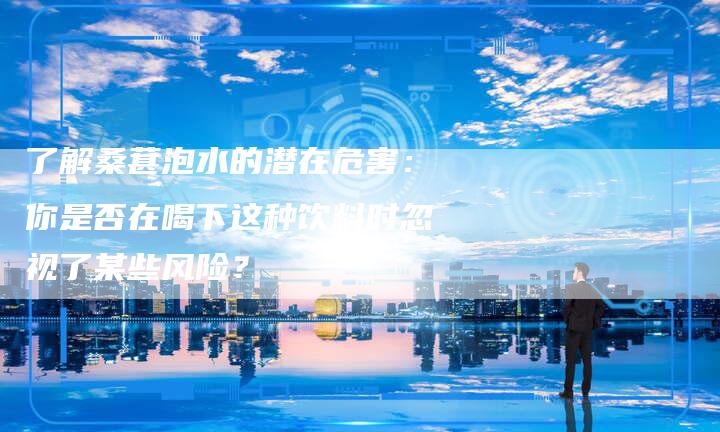 了解桑葚泡水的潜在危害：你是否在喝下这种饮料时忽视了某些风险？