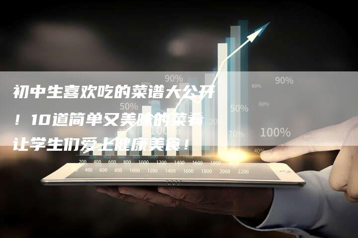 初中生喜欢吃的菜谱大公开！10道简单又美味的菜肴让学生们爱上健康美食！