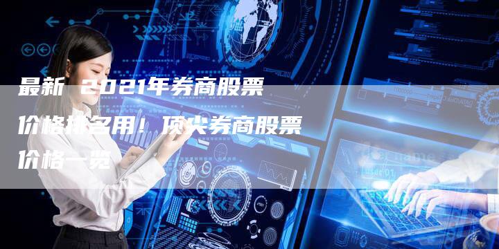 最新 2021年券商股票价格排名用！顶尖券商股票价格一览