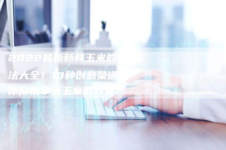 2022最新新鲜玉米的做法大全！10种创意菜谱带你尽情享受玉米的鲜美