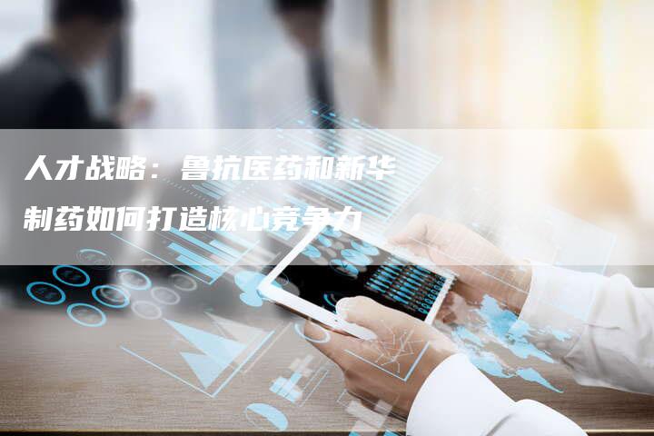 人才战略：鲁抗医药和新华制药如何打造核心竞争力