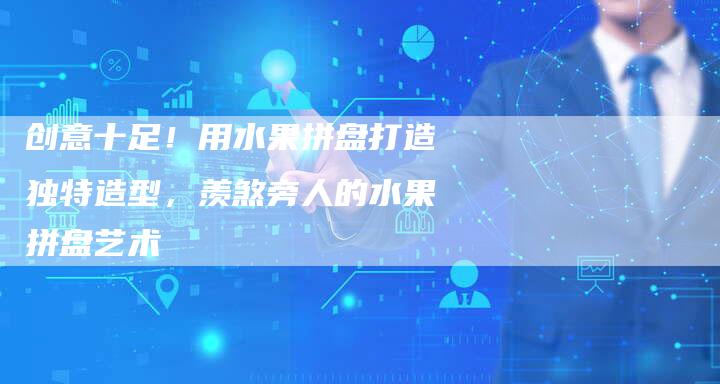 创意十足！用水果拼盘打造独特造型，羡煞旁人的水果拼盘艺术