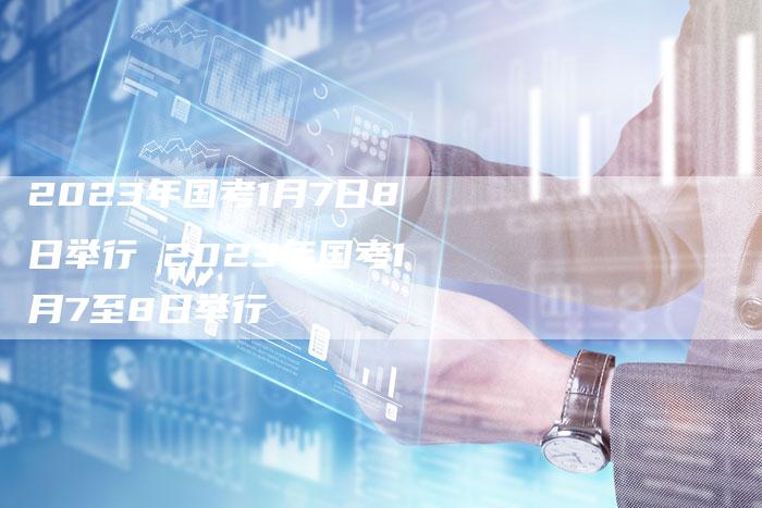 2023年国考1月7日8日举行 2023年国考1月7至8日举行
