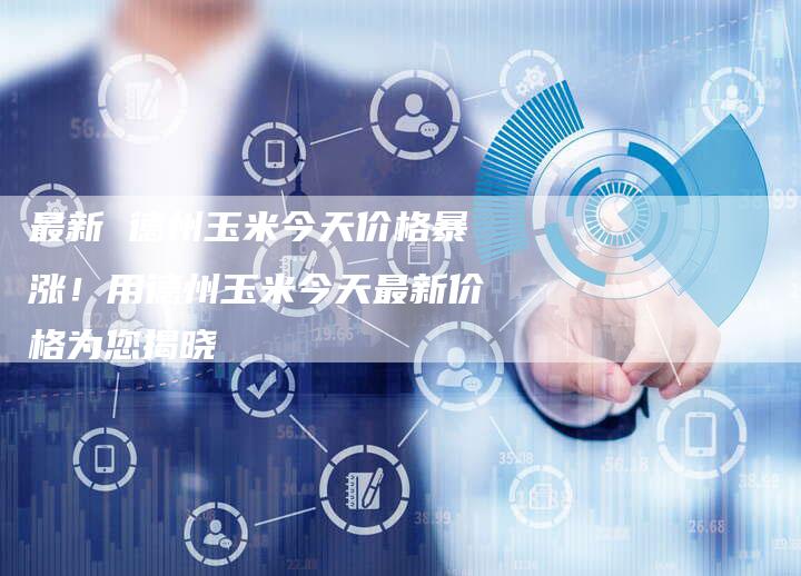 最新 德州玉米今天价格暴涨！用德州玉米今天最新价格为您揭晓