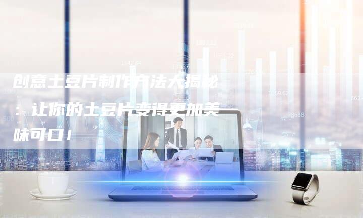 创意土豆片制作方法大揭秘：让你的土豆片变得更加美味可口！