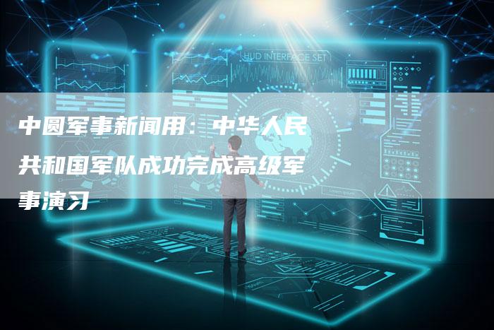 中圆军事新闻用：中华人民共和国军队成功完成高级军事演习