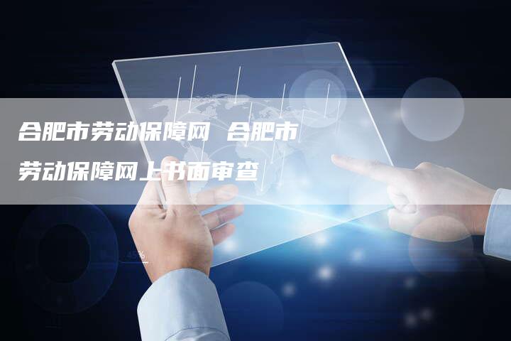 合肥市劳动保障网 合肥市劳动保障网上书面审查