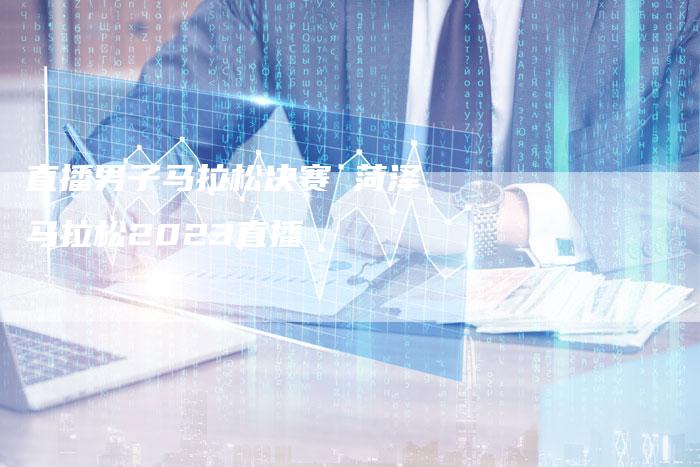直播男子马拉松决赛 菏泽马拉松2023直播