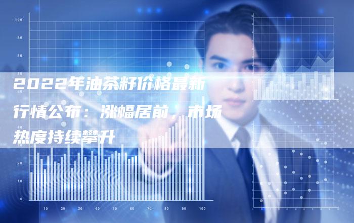 2022年油茶籽价格最新行情公布：涨幅居前，市场热度持续攀升