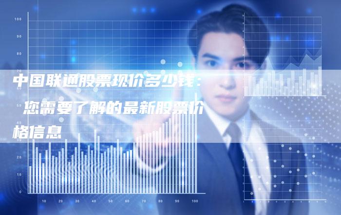 中国联通股票现价多少钱： 您需要了解的最新股票价格信息