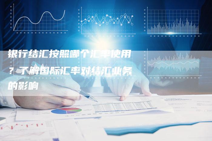 银行结汇按照哪个汇率使用？了解国际汇率对结汇业务的影响